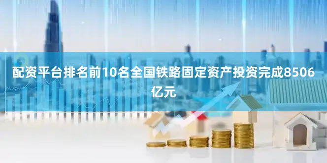 配资平台排名前10名全国铁路固定资产投资完成8506亿元