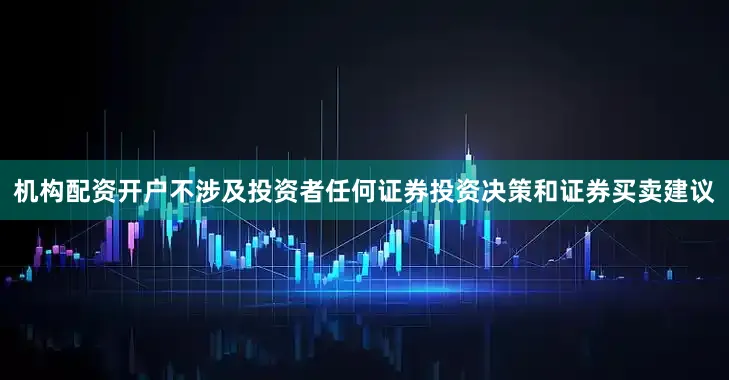 机构配资开户不涉及投资者任何证券投资决策和证券买卖建议