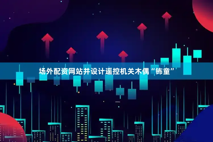场外配资网站并设计遥控机关木偶“钸童”